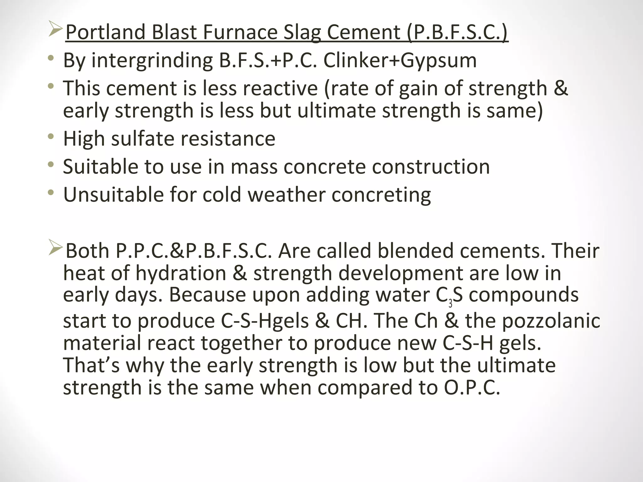 Portland Blast Furnace Slag Cement (P.B.F.S.C.)
• By intergrinding B.F.S.+P.C. Clinker+Gypsum
• This cement is less reactive (rate of gain of strength &
early strength is less but ultimate strength is same)
• High sulfate resistance
• Suitable to use in mass concrete construction
• Unsuitable for cold weather concreting
Both P.P.C.&P.B.F.S.C. Are called blended cements. Their
heat of hydration & strength development are low in
early days. Because upon adding water C3S compounds
start to produce C-S-Hgels & CH. The Ch & the pozzolanic
material react together to produce new C-S-H gels.
That’s why the early strength is low but the ultimate
strength is the same when compared to O.P.C.
 