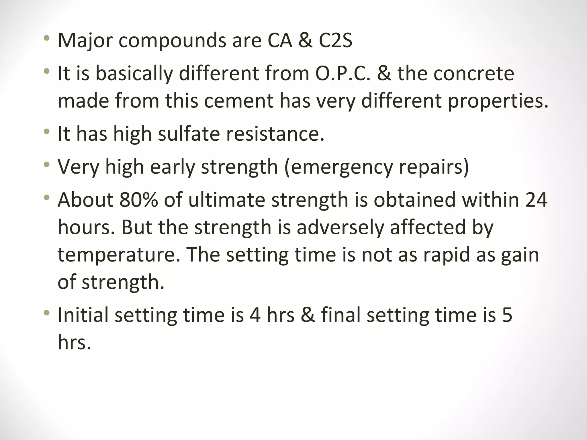 • Major compounds are CA & C2S
• It is basically different from O.P.C. & the concrete
made from this cement has very different properties.
• It has high sulfate resistance.
• Very high early strength (emergency repairs)
• About 80% of ultimate strength is obtained within 24
hours. But the strength is adversely affected by
temperature. The setting time is not as rapid as gain
of strength.
• Initial setting time is 4 hrs & final setting time is 5
hrs.
 