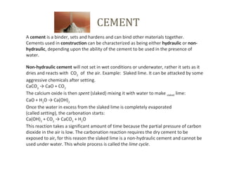 CEMENT
A cement is a binder, sets and hardens and can bind other materials together. 
Cements used in construction can be characterized as being either hydraulic or non-
hydraulic, depending upon the ability of the cement to be used in the presence of 
water.
Non-hydraulic cement will not set in wet conditions or underwater, rather it sets as it 
dries and reacts with  CO2  
 of  the air. Example:  Slaked lime. It can be attacked by some 
aggressive chemicals after setting.
CaCO3
 → CaO + CO2
The calcium oxide is then spent (slaked) mixing it with water to make slaked lime:
CaO + H2
O → Ca(OH)2
Once the water in excess from the slaked lime is completely evaporated 
(called setting), the carbonation starts:
Ca(OH)2
 + CO2
 → CaCO3
 + H2
O
This reaction takes a significant amount of time because the partial pressure of carbon 
dioxide in the air is low. The carbonation reaction requires the dry cement to be 
exposed to air, for this reason the slaked lime is a non-hydraulic cement and cannot be 
used under water. This whole process is called the lime cycle.
 
