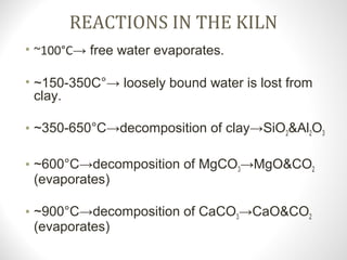 REACTIONS IN THE KILN
• ~100°C→ free water evaporates.
• ~150-350C°→ loosely bound water is lost from
clay.
• ~350-650°C→decomposition of clay→SiO2&Al2O3
• ~600°C→decomposition of MgCO3→MgO&CO2
(evaporates)
• ~900°C→decomposition of CaCO3→CaO&CO2
(evaporates)
 