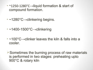 • ~1250-1280°C→liquid formation & start of
compound formation.
• ~1280°C→clinkering begins.
• ~1400-1500°C→clinkering
• ~100°C→clinker leaves the kiln & falls into a
cooler.
Sometimes the burning process of raw materials
is performed in two stages: preheating upto
900°C & rotary kiln
 