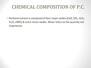 CHEMICAL COMPOSITION OF P.C.
Portland cement is composed of four major oxides (CaO, SiO2, Al2O3, 
Fe2O3 ≥90%) & some minor oxides. Minor refers to the quantity not 
importance.
 