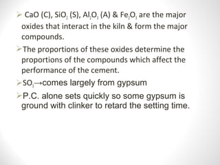  CaO (C), SiO2 (S), Al2O3 (A) & Fe2O3 are the major 
oxides that interact in the kiln & form the major 
compounds.
The proportions of these oxides determine the 
proportions of the compounds which affect the 
performance of the cement.
SO3→comes largely from gypsum
P.C. alone sets quickly so some gypsum is
ground with clinker to retard the setting time.
 