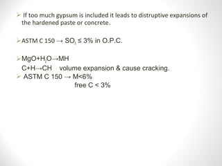  If too much gypsum is included it leads to distruptive expansions of 
the hardened paste or concrete.
ASTM C 150 → SO3 ≤ 3% in O.P.C.
MgO+H2O→MH
C+H→CH volume expansion & cause cracking.
 ASTM C 150 → M<6%
free C < 3%
 