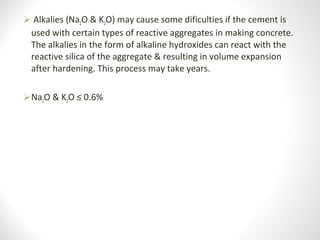  Alkalies (Na2O & K2O) may cause some dificulties if the cement is 
used with certain types of reactive aggregates in making concrete. 
The alkalies in the form of alkaline hydroxides can react with the 
reactive silica of the aggregate & resulting in volume expansion 
after hardening. This process may take years.
Na2O & K2O ≤ 0.6%
 