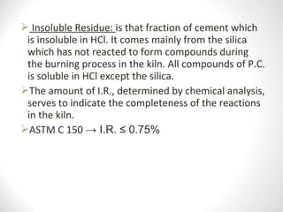  Insoluble Residue: is that fraction of cement which 
is insoluble in HCl. It comes mainly from the silica 
which has not reacted to form compounds during 
the burning process in the kiln. All compounds of P.C. 
is soluble in HCl except the silica.
The amount of I.R., determined by chemical analysis, 
serves to indicate the completeness of the reactions 
in the kiln.
ASTM C 150 → I.R. ≤ 0.75%
 
