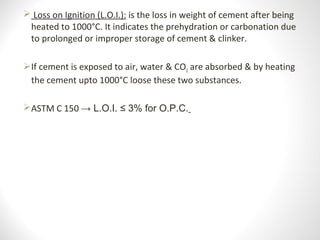  Loss on Ignition (L.O.I.): is the loss in weight of cement after being
heated to 1000°C. It indicates the prehydration or carbonation due
to prolonged or improper storage of cement & clinker.
If cement is exposed to air, water & CO2 are absorbed & by heating
the cement upto 1000°C loose these two substances.
ASTM C 150 → L.O.I. ≤ 3% for O.P.C.
 