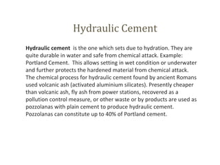 Hydraulic Cement
Hydraulic cement  is the one which sets due to hydration. They are 
quite durable in water and safe from chemical attack. Example: 
Portland Cement.  This allows setting in wet condition or underwater 
and further protects the hardened material from chemical attack.
The chemical process for hydraulic cement found by ancient Romans 
used volcanic ash (activated aluminium silicates). Presently cheaper 
than volcanic ash, fly ash from power stations, recovered as a 
pollution control measure, or other waste or by products are used as 
pozzolanas with plain cement to produce hydraulic cement. 
Pozzolanas can constitute up to 40% of Portland cement.
 