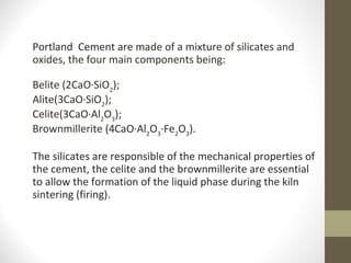 Portland Cement are made of a mixture of silicates and
oxides, the four main components being:
Belite (2CaO·SiO2
);
Alite(3CaO·SiO2
);
Celite(3CaO·Al2
O3
);
Brownmillerite (4CaO·Al2
O3
·Fe2
O3
).
The silicates are responsible of the mechanical properties of
the cement, the celite and the brownmillerite are essential
to allow the formation of the liquid phase during the kiln
sintering (firing).
 
