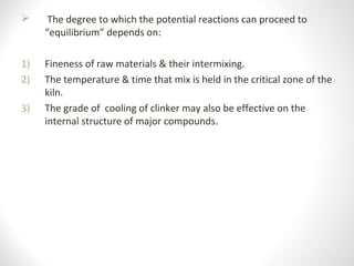  The degree to which the potential reactions can proceed to
“equilibrium” depends on:
1) Fineness of raw materials & their intermixing.
2) The temperature & time that mix is held in the critical zone of the
kiln.
3) The grade of cooling of clinker may also be effective on the
internal structure of major compounds.
 