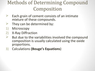 Methods of Determining Compound
Composition
 Each grain of cement consists of an intimate
mixture of these compounds.
 They can be determined by:
1) Microscopy
2) X-Ray Diffraction
 But due to the variabilities involved the compound
composition is usually calculated using the oxide
proportions.
3) Calculations (Bouge’s Equations)
 