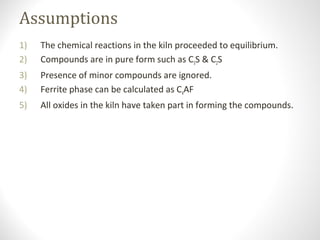 Assumptions
1) The chemical reactions in the kiln proceeded to equilibrium.
2) Compounds are in pure form such as C3S & C2S
3) Presence of minor compounds are ignored.
4) Ferrite phase can be calculated as C4AF
5) All oxides in the kiln have taken part in forming the compounds.
 