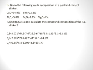 Ex:Given the following oxide composition of a portland cement
clinker.
CaO=64.9% SiO2=22.2%
Al2O3=5.8% Fe2O3=3.1% MgO=4%
Using Bogue’s eqn’s calculate the compound composition of the P.C.
clinker?
C3S=4.071*64.9-7.6*22.2-6.718*5.8-1.43*3.1=52.1%
C2S=2.876*22.2-0.7544*52.1=24.5%
C3A=2.65*5.8-1.692*3.1=10.1%
 