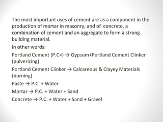 The most important uses of cement are as a component in the 
production of mortar in masonry, and of  concrete, a 
combination of cement and an aggregate to form a strong 
building material.
In other words:
Portland Cement (P.C>) → Gypsum+Portland Cement Clinker 
(pulverizing)
Portland Cement Clinker → Calcareous & Clayey Materials 
(burning)
Paste → P.C. + Water
Mortar → P.C. + Water + Sand
Concrete → P.C. + Water + Sand + Gravel
 