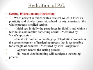 Hydration of P.C.
• Setting, Hydration and Hardening
• - When cement is mixed with sufficient water, it loses its
plasticity and slowly forms into a hard rock-type material; this
whole process is called setting.
• - Initial set: Initially the paste loses its fluidity and within a
few hours a noticeable hardening occurs - Measured by
Vicat’s apparatus
• - Final set: Further to building up of hydration products is
the commencement of hardening process that is responsible
for strength of concrete - Measured by Vicat’s apparatus
• - Gypsum retards the setting process
• - Hot water used in mixing will accelerate the setting
process
•
 