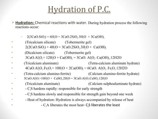 Hydration of P.C.
 Hydration: Chemical reactions with water. During hydration process the following
reactions occur:
• 2(3CaO.SiO2) + 6H2O = 3CaO.2SiO2.3H2O + 3Ca(OH)2
• (Tricalcium silicate) (Tobermerite gel)
• 2(2CaO.SiO2) + 4H2O = 3CaO.2SiO2.3H2O + Ca(OH)2
• (Dicalcium silicate) (Tobermerite gel)
• 3CaO.Al2O3+ 12H2O + Ca(OH)2 = 3CaO. Al2O3. Ca(OH)2.12H2O
• (Tricalcium aluminate) (Tetra-calcium aluminate hydrate)
• 4CaO.Al2O3..Fe2O3+ 10H2O + 2Ca(OH)2 = 6CaO. Al2O3. Fe2O3.12H2O
• (Tetra-calcium alumino-ferrite) (Calcium alumino-ferrite hydrate)
• 3CaO.Al2O3+10H2O + CaSO4.2H2O = 3CaO.Al2O3.CaSO4.12H2O
• (Tricalcium aluminate) (Calcium sulphoaluminate hydrate)
• - C3S hardens rapidly: responsible for early strength
• - C2S hardens slowly and responsible for strength gain beyond one week
• - Heat of hydration: Hydration is always accompanied by release of heat
• - C3A liberates the most heat- C2S liberates the least
 