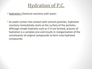 Hydration of P.C.
Hydration: Chemical reactions with water.
As water comes into contact with cement particles, hydration
reactions immediately starts at the surface of the particles.
Although simple hydrates such as C-H are formed, process of
hydration is a complex one and results in reorganization of the
constituents of original compounds to form new hydrated
compounds.
 