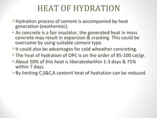 HEAT OF HYDRATION
Hydration process of cement is accompanied by heat
generation (exothermic).
As concrete is a fair insulator, the generated heat in mass
concrete may result in expansion & cracking. This could be
overcome by using suitable cement type.
It could also be advantages for cold wheather concreting.
The heat of hydration of OPC is on the order of 85-100 cal/gr.
About 50% of this heat is liberatedwithin 1-3 days & 75%
within 7 days.
By limiting C3S&C3A content heat of hydration can be reduced.
 