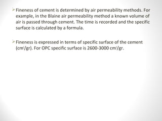Fineness of cement is determined by air permeability methods. For
example, in the Blaine air permeability method a known volume of
air is passed through cement. The time is recorded and the specific
surface is calculated by a formula.
Fineness is expressed in terms of specific surface of the cement
(cm2
/gr). For OPC specific surface is 2600-3000 cm2
/gr.
 