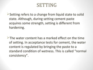 SETTING
Setting refers to a change from liquid state to solid
state. Although, during setting cement paste
acquires some strength, setting is different from
hardening.
The water content has a marked effect on the time
of setting. In acceptance tests for cement, the water
content is regulated by bringing the paste to a
standard condition of wetness. This is called “normal
consistency”.
 