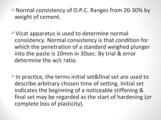 Normal consistency of O.P.C. Ranges from 20-30% by
weight of cement.
Vicat apparatus is used to determine normal
consistency. Normal consistency is that condition for
which the penetration of a standard weighed plunger
into the paste is 10mm in 30sec. By trial & error
determine the w/c ratio.
In practice, the terms initial set&final set are used to
describe arbitrary chosen time of setting. Initial set
indicates the beginning of a noticeable stiffening &
final set may be regarded as the start of hardening (or
complete loss of plasticity).
 