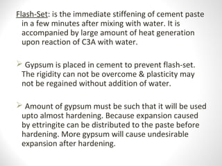 Flash-Set: is the immediate stiffening of cement paste
in a few minutes after mixing with water. It is
accompanied by large amount of heat generation
upon reaction of C3A with water.
 Gypsum is placed in cement to prevent flash-set.
The rigidity can not be overcome & plasticity may
not be regained without addition of water.
 Amount of gypsum must be such that it will be used
upto almost hardening. Because expansion caused
by ettringite can be distributed to the paste before
hardening. More gypsum will cause undesirable
expansion after hardening.
 