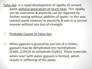 False-Set: is a rapid development of rigidity of cement
paste without generation of much heat. This rigidity
can be overcome & plasticity can be regained by
further mixing without addition of water. In this way
cement paste restores its plasticity & sets in a normal
manner without any loss of strength.
 Probable Causes of False-Set:
1) When gypsum is ground by too hot of a clinker,
gypsum may be dehydrated into hemihydrate
(CaSO4.1/2H2O) or anhydrate (CaSO4). These materials
when react with water gypsum is formed, which
results in stiffening of the paste.
 