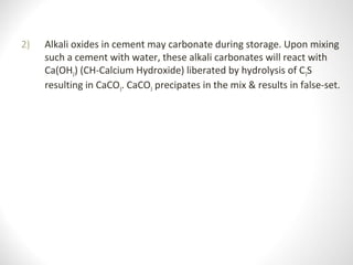 2) Alkali oxides in cement may carbonate during storage. Upon mixing
such a cement with water, these alkali carbonates will react with
Ca(OH2) (CH-Calcium Hydroxide) liberated by hydrolysis of C3S
resulting in CaCO3. CaCO3 precipates in the mix & results in false-set.
 