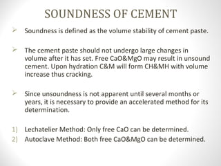 SOUNDNESS OF CEMENT
 Soundness is defined as the volume stability of cement paste.
 The cement paste should not undergo large changes in
volume after it has set. Free CaO&MgO may result in unsound
cement. Upon hydration C&M will form CH&MH with volume
increase thus cracking.
 Since unsoundness is not apparent until several months or
years, it is necessary to provide an accelerated method for its
determination.
1) Lechatelier Method: Only free CaO can be determined.
2) Autoclave Method: Both free CaO&MgO can be determined.
 