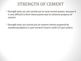 STRENGTH OF CEMENT
Strength tests are not carried out on neat cement pastes, because it
is very difficult to form these pastes due to cohesive property of
cement.
Strength tests are carried out on cement mortar prepared by
standard gradation (1 part cement+3 parts sand+1/2 part water)
 