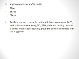 3) Argillaceous Rocks (CaCO3 < 40%)
• Clays
• Shales
• Slates
 Portland cement is made by mixing substances containing CaCO3 
with substances containing SiO2, Al2O3, Fe2O3 and heating them to 
a clinker which is subsequently ground to powder and mixed with 
2-6 % gypsum. 
 