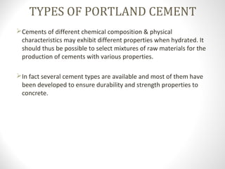 TYPES OF PORTLAND CEMENT
Cements of different chemical composition & physical
characteristics may exhibit different properties when hydrated. It
should thus be possible to select mixtures of raw materials for the
production of cements with various properties.
In fact several cement types are available and most of them have
been developed to ensure durability and strength properties to
concrete.
 