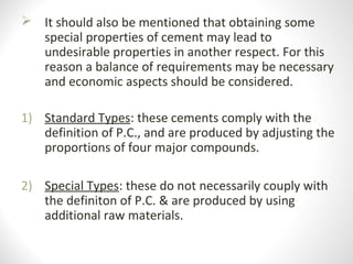  It should also be mentioned that obtaining some
special properties of cement may lead to
undesirable properties in another respect. For this
reason a balance of requirements may be necessary
and economic aspects should be considered.
1) Standard Types: these cements comply with the
definition of P.C., and are produced by adjusting the
proportions of four major compounds.
2) Special Types: these do not necessarily couply with
the definiton of P.C. & are produced by using
additional raw materials.
 
