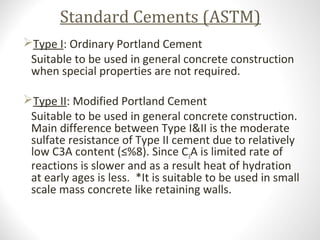 Standard Cements (ASTM)
Type I: Ordinary Portland Cement
Suitable to be used in general concrete construction
when special properties are not required.
Type II: Modified Portland Cement
Suitable to be used in general concrete construction.
Main difference between Type I&II is the moderate
sulfate resistance of Type II cement due to relatively
low C3A content (≤%8). Since C3A is limited rate of
reactions is slower and as a result heat of hydration
at early ages is less. *It is suitable to be used in small
scale mass concrete like retaining walls.
 