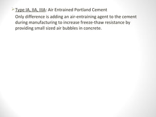 Type IA, IIA, IIIA: Air Entrained Portland Cement
Only difference is adding an air-entraining agent to the cement
during manufacturing to increase freeze-thaw resistance by
providing small sized air bubbles in concrete.
 