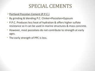 SPECIAL CEMENTS
Portland Pozzolan Cement (P.P.C.)
• By grinding & blending P.C. Clinker+Pozzolan+Gypsum
• P.P.C. Produces less heat of hydration & offers higher sulfate
resistance so it can be used in marine structures & mass concrete.
• However, most pozzolans do not contribute to strength at early
ages.
• The early strength of PPC is less.
 