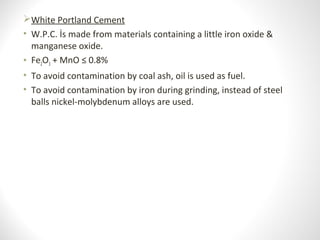 White Portland Cement
• W.P.C. İs made from materials containing a little iron oxide &
manganese oxide.
• Fe2O3 + MnO ≤ 0.8%
• To avoid contamination by coal ash, oil is used as fuel.
• To avoid contamination by iron during grinding, instead of steel
balls nickel-molybdenum alloys are used.
 
