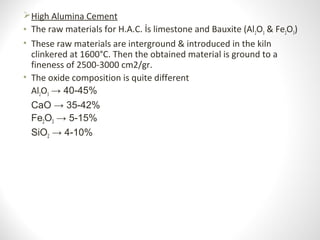 High Alumina Cement
• The raw materials for H.A.C. İs limestone and Bauxite (Al2O3 & Fe2O3)
• These raw materials are interground & introduced in the kiln
clinkered at 1600°C. Then the obtained material is ground to a
fineness of 2500-3000 cm2/gr.
• The oxide composition is quite different
Al2O3 → 40-45%
CaO → 35-42%
Fe2O3 → 5-15%
SiO2 → 4-10%
 