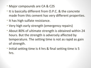 • Major compounds are CA & C2S
• It is basically different from O.P.C. & the concrete
made from this cement has very different properties.
• It has high sulfate resistance.
• Very high early strength (emergency repairs)
• About 80% of ultimate strength is obtained within 24
hours. But the strength is adversely affected by
temperature. The setting time is not as rapid as gain
of strength.
• Initial setting time is 4 hrs & final setting time is 5
hrs.
 