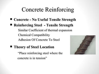 Concrete ReinforcingConcrete Reinforcing
 Concrete - No Useful Tensile StrengthConcrete - No Useful Tensile Strength
 Reinforcing Steel - Tensile StrengthReinforcing Steel - Tensile Strength
– Similar Coefficient of thermal expansionSimilar Coefficient of thermal expansion
– Chemical CompatibilityChemical Compatibility
– Adhesion Of Concrete To SteelAdhesion Of Concrete To Steel
 Theory of Steel LocationTheory of Steel Location
““Place reinforcing steel where thePlace reinforcing steel where the
concrete is in tensionconcrete is in tension””
 