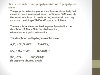 Chemical structure and geopolymerization of geopolymer
cement
The geopolymerization process involves a substantially fast
chemical reaction under alkaline condition on Si-Al minerals
that result in a three dimensional polymeric chain and ring
structure consisting of Si-O-Al-O bonds, as follows:
There are three steps involved in geopolymerisation, i.e.,
dissolution of Al and Si in the alkali medium,
orientation, and polycondensation.
The dissolution and hydrolysis reactions are:
Al2O3 + 3H2O +2OH-
2[Al(OH)4]-
SiO2 + H2O + OH-
[SiO(OH)3]-
SiO2+ 2OH-
[SiO2(OH)2]2-
(in presence of strong alkali)
 
