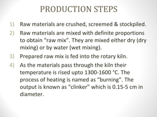 PRODUCTION STEPS
1) Raw materials are crushed, screemed & stockpiled.
2) Raw materials are mixed with definite proportions 
to obtain “raw mix”. They are mixed either dry (dry 
mixing) or by water (wet mixing). 
3) Prepared raw mix is fed into the rotary kiln.
4) As the materials pass through the kiln their 
temperature is rised upto 1300-1600 °C. The 
process of heating is named as “burning”. The 
output is known as “clinker” which is 0.15-5 cm in 
diameter.
 