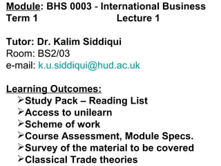 Module: BHS 0003 - International Business
Term 1                 Lecture 1

Tutor: Dr. Kalim Siddiqui
Room: BS2/03
e-mail: k.u.siddiqui@hud.ac.uk

Learning Outcomes:
  Study Pack – Reading List
  Access to unilearn
  Scheme of work
  Course Assessment, Module Specs.
  Survey of the material to be covered
  Classical Trade theories
 