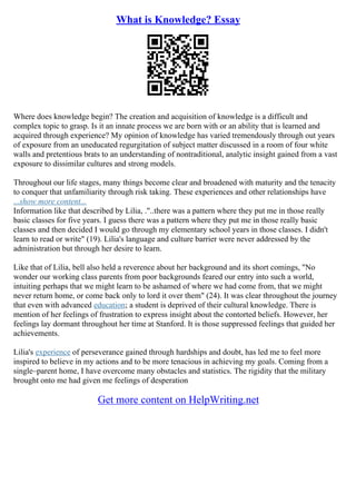 What is Knowledge? Essay
Where does knowledge begin? The creation and acquisition of knowledge is a difficult and
complex topic to grasp. Is it an innate process we are born with or an ability that is learned and
acquired through experience? My opinion of knowledge has varied tremendously through out years
of exposure from an uneducated regurgitation of subject matter discussed in a room of four white
walls and pretentious brats to an understanding of nontraditional, analytic insight gained from a vast
exposure to dissimilar cultures and strong models.
Throughout our life stages, many things become clear and broadened with maturity and the tenacity
to conquer that unfamiliarity through risk taking. These experiences and other relationships have
...show more content...
Information like that described by Lilia, ."..there was a pattern where they put me in those really
basic classes for five years. I guess there was a pattern where they put me in those really basic
classes and then decided I would go through my elementary school years in those classes. I didn't
learn to read or write" (19). Lilia's language and culture barrier were never addressed by the
administration but through her desire to learn.
Like that of Lilia, bell also held a reverence about her background and its short comings, "No
wonder our working class parents from poor backgrounds feared our entry into such a world,
intuiting perhaps that we might learn to be ashamed of where we had come from, that we might
never return home, or come back only to lord it over them" (24). It was clear throughout the journey
that even with advanced education; a student is deprived of their cultural knowledge. There is
mention of her feelings of frustration to express insight about the contorted beliefs. However, her
feelings lay dormant throughout her time at Stanford. It is those suppressed feelings that guided her
achievements.
Lilia's experience of perseverance gained through hardships and doubt, has led me to feel more
inspired to believe in my actions and to be more tenacious in achieving my goals. Coming from a
single–parent home, I have overcome many obstacles and statistics. The rigidity that the military
brought onto me had given me feelings of desperation
Get more content on HelpWriting.net
 