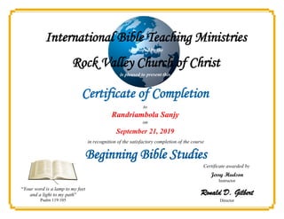 International Bible Teaching Ministries
is pleased to present this
Certificate of Completion
to
Jerry Hudson
Instructor
Ronald D. Gilbert
Director
“Your word is a lamp to my feet
and a light to my path”
Psalm 119:105
Randriambola Sanjy
in recognition of the satisfactory completion of the course
Beginning Bible Studies
on
September 21, 2019
Certificate awarded by
sponsored by the
Rock Valley Church of Christ
 