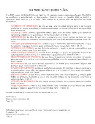IBT MODIFICADO PARA NIÑOS
El test IBT creado por Jones (1980) para medir las 10 creencias irracionales propuestas por Albert Ellis
fue modificado y estandarizado en Barranquilla. Posteriormente, en Medellín (1993) se tipificó y
estandarizó para niños de 8 a 12 años. Esta versión de la prueba mide las siguientes creencias
irracionales:

   -   NECESIDAD DE APROBACION: La idea es que una necesidad extrema para el ser humano
       adulto, es ser amado y aprobado por prácticamente cada persona significativa de su comunidad.
       Items 9-20-29-40
   -   CULPAR A OTROS: La idea de que cierta clase de gente es vil, malvada e infame y que deben ser
       seriamente culpabilizados y castigados por su maldad. Items 4-23-32-44
   -   AUTOEXIGENCIA: La idea de que para considerarse uno mismo valioso se debe ser muy
       competente, suficiente y capaz de lograr cualquier cosa en todos los aspectos posibles. Items 2-11-
       22-42
   -   TOLERANCIA A LA FRUSTRACION: La idea de que es tremendo y catastrófico el hecho de que
       las cosas no vayan por el camino que a uno le gustaría que fuesen. Items 5-13-24-33-45
   -   NECESIDAD DE CONTROL: La idea de hasta qué punto el sujeto se siente responsable de sus
       sentimientos y emociones. Items 3-12-31-43
   -   ANSIEDAD O PREOCUPACION: La idea de que si algo es ó puede ser peligroso o terrible se
       deberá pensar constantemente en la posibilidad de que esto ocurra. Items 15-25-35-46
   -   IRRESPONSABILIDAD EMOCIONAL: La idea de que la desgracia humana se origina por causas
       externas y que la gente tiene poca ó ninguna capacidad de controlar sus penas ó perturbaciones.
       Items 6-14-34
   -   DEPENDENCIA: La idea de que se debe depender de los demás y que se necesita a alguien más
       fuerte en quien confiar. Items 8-17-26-37-48
   -   INFLUENCIA DEL PASADO: La idea de que la historia pasada del individuo es determinante de la
       conducta actual, y que algo que ocurrió alguna vez y le conmocionó debe seguir afectándolo
       indefinidamente. Items 18-27-36-49
   -   PREFECCIONISMO: La idea de que invariablemente existe una solución precisa y correcta para
       todos los problemas humanos y que si esta solución perfecta no se encuentra sobreviene la
       catástrofe. Items 19-28-39
   -   EVITACION DE PROBLEMAS: La idea de que para no enfrentar los problemas es mejor evitarlos.
       Items 7-16-36-47
   -   TERRITORIALIDAD: La idea de que cada persona tiene su mundo en el que nadie debe entrar
       porque no soportan que otros invadan su intimidad. Items 1-10-21-30-41

Las tres alternativas de respuesta tienen los siguientes valores:

Verdadero (1)
Algunas veces verdadero (2)
Falso (3)



En los ítems que tienen un cruz al final, estos valores se invierten quedando así:
Verdadero (3)
Algunas veces verdadero (2)
Falso (1)
 