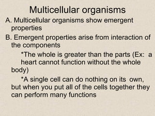 Multicellular organisms A. Multicellular organisms show emergent properties B. Emergent properties arise from interaction of the components *The whole is greater than the parts (Ex:  a  heart cannot function without the whole  body) *A single cell can do nothing on its  own, but when you put all of the cells together they can perform many functions 