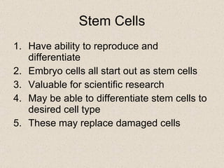 Stem Cells Have ability to reproduce and differentiate Embryo cells all start out as stem cells Valuable for scientific research May be able to differentiate stem cells to desired cell type These may replace damaged cells 