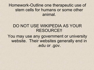 Homework-Outline one therapeutic use of stem cells for humans or some other animal. DO NOT USE WIKIPEDIA AS YOUR RESOURCE!! You may use any government or university website.  Their websites generally end in .edu or .gov. 