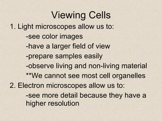 Viewing Cells 1. Light microscopes allow us to: -see color images -have a larger field of view -prepare samples easily -observe living and non-living material **We cannot see most cell organelles 2. Electron microscopes allow us to: -see more detail because they have a  higher resolution 
